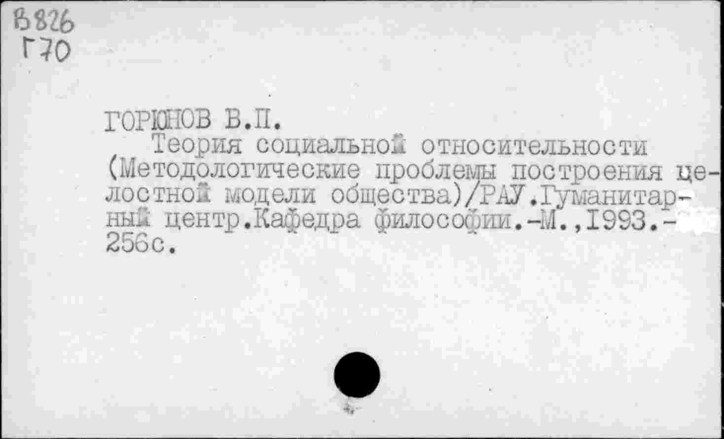 ﻿Г70
ГОРКНОВ в.п.
Теория социальной относительности (Методологические проблемы построения целостной модели общества)/РАУ.Гуманитарный центр.Кафедра философии.-М.,1993.-256с.